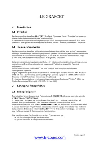 LE GRAFCET
1 Introduction
1.1 Définition
Le diagramme fonctionnel ou GRAFCET (Graphe de Commande Etape – Transition) est un moyen
de description du cahier des charges d’un automatisme.
C'est une méthode de représentation graphique qui décrit les comportements successifs de la partie
commande d’un système automatisé (ordres à émettre, actions à effectuer, événements à surveiller).
1.2 Domaine d'application
Le diagramme fonctionnel est indépendant des techniques séquentielles “tout ou rien”, pneumatique,
électrique ou électronique, câblées ou programmées, pouvant être utilisées pour réaliser l’automatisme
de commande.Mais l’utilisation de séquenceurs, d’une part, et d’automates à instructions d’étapes
d’autre part, permet une transcription directe du diagramme fonctionnel .
Cette représentation graphique concise et facile à lire est aisément compréhensible par toute personne
en relation avec le système automatisé, du concepteur à l’utilisateur sans oublier l’agent de
maintenance.
Utilisé industriellement, le GRAFCET est aussi enseigné dans les options techniques et
l’enseignement supérieur.
Depuis les premières publications le concernant et surtout depuis la norme française NF C03-190 de
1982, cet outil a été travaillé et enrichi par le groupe systèmes logiques de l'AFCET (Association
Française pour la Cybernétique Economique et Technique)
Il existe une documentation et symboles graphiques, diagramme fonctionnel "Grafcet" éditée par
l'Union Technique de l'Electricité. UTE C03-190 Nov. 1990
2 Langage et interprétation
2.1 Principe du grafcet
Pour visualiser le fonctionnement de l’automatisme, le GRAFCET utilise une succession alternée
d’ETAPES et de TRANSITIONS.
A chaque étape correspond une ou plusieurs actions à exécuter. Une étape est soit active, soit
inactive. Les actions associées à cette étape sont effectuées lorsque celle-ci est active.
Les transitions indiquent avec les LIAISONS ORIENTEES, les possibilités d’évolution entre étapes.
A chaque transition est obligatoirement associée une condition logique pouvant être vraie ou fausse.
Cette condition de transition est appelée RECEPTIVITE. L’évolution d’une étape à une autre ne
peut s’effectuer que par le franchissement d’une transition.
Une transition ne peut être franchie, donc activer l’étape suivante que :
-si elle est validée par l’étape antérieure active,
-et que les conditions de réceptivité soient satisfaites.
Grafcet page : 6
www.E-cours.com
 