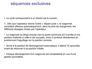 séquences exclusives


• Le cycle correspondant à un chariot est le suivant :

1. Dès que l’opérateur donne l’ordre « départ cycle », le wagonnet
considéré effectue automatiquement, dans la zone de chargement, les
différents dosages choisis par l’opérateur.

• Le wagonnet se dirige ensuite vers la partie commune et il s’arrête à une
position d’attente si celle-ci est occupée, sinon il continue directement en
positionnant l’aiguillage sur la position correcte.

• Arrivé à la position de déchargement automatique, il attend 10 secondes
avant de retourner à sa position initiale.

• Chaque déchargement d’un wagonnet est comptabilisé en vue d’une
gestion journalière.
 