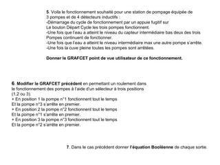 5. Voila le fonctionnement souhaité pour une station de pompage équipée de
                  3 pompes et de 4 détecteurs inductifs :
                  -Démarrage du cycle de fonctionnement par un appuie fugitif sur
                  Le bouton Départ Cycle les trois pompes fonctionnent.
                  -Une fois que l’eau a atteint le niveau du capteur intermédiaire bas deux des trois
                  Pompes continuent de fonctionner.
                  -Une fois que l’eau a atteint le niveau intermédiaire max une autre pompe s’arrête.
                  -Une fois la cuve pleine toutes les pompes sont arrêtées.

                  Donner le GRAFCET point de vue utilisateur de ce fonctionnement.




6. Modifier le GRAFCET précédent en permettant un roulement dans
le fonctionnement des pompes à l’aide d’un sélecteur à trois positions
(1,2 ou 3).
+ En position 1 la pompe n°1 fonctionnent tout le temps
Et la pompe n°3 s’arrête en premier.
+ En position 2 la pompe n°2 fonctionnent tout le temps
Et la pompe n°1 s’arrête en premier.
+ En position 3 la pompe n°3 fonctionnent tout le temps
Et la pompe n°2 s’arrête en premier.




                             7. Dans le cas précédent donner l’équation Booléenne de chaque sortie.
 