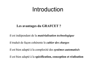 Introduction

      Les avantages du GRAFCET ?

il est indépendant de la matérialisation technologique

il traduit de façon cohérente le cahier des charges

il est bien adapté à la complexité des systèmes automatisés

il est bien adapté à la spécification, conception et réalisation
 