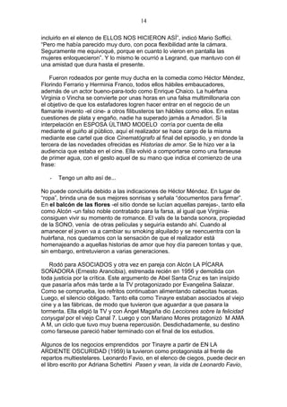 14
incluirlo en el elenco de ELLOS NOS HICIERON ASÍ”, indicó Mario Soffici.
“Pero me había parecido muy duro, con poca flexibilidad ante la cámara.
Seguramente me equivoqué, porque en cuanto lo vieron en pantalla las
mujeres enloquecieron”. Y lo mismo le ocurrió a Legrand, que mantuvo con él
una amistad que dura hasta el presente.
Fueron rodeados por gente muy ducha en la comedia como Héctor Méndez,
Florindo Ferrario y Herminia Franco, todos ellos hábiles embaucadores,
además de un actor bueno-para-todo como Enrique Chaico. La huérfana
Virginia o Vincha se convierte por unas horas en una falsa multimillonaria con
el objetivo de que los estafadores logren hacer entrar en el negocio de un
flamante invento -el cine- a otros filibusteros tan hábiles como ellos. En estas
cuestiones de plata y engaño, nadie ha superado jamás a Amadori. Si la
interpelación en ESPOSA ÙLTIMO MODELO corría por cuenta de ella
mediante el guiño al público, aquí el realizador se hace cargo de la misma
mediante ese cartel que dice Cinematógrafo al final del episodio, y en donde la
tercera de las novedades ofrecidas es Historias de amor. Se le hizo ver a la
audiencia que estaba en el cine. Ella volvió a comportarse como una farseuse
de primer agua, con el gesto aquel de su mano que indica el comienzo de una
frase:
-

Tengo un alto así de...

No puede concluirla debido a las indicaciones de Héctor Méndez. En lugar de
“ropa”, brinda una de sus mejores sonrisas y señala “documentos para firmar”.
En el balcón de las flores -el sitio donde se lucían aquellas parejas-, tanto ella
como Alcón -un falso noble contratado para la farsa, al igual que Virginiaconsiguen vivir su momento de romance. El vals de la banda sonora, propiedad
de la SONO, venía de otras películas y seguiría estando ahí. Cuando al
amanecer el joven va a cambiar su smoking alquilado y se reencuentra con la
huérfana, nos quedamos con la sensación de que el realizador está
homenajeando a aquellas historias de amor que hoy día parecen tontas y que,
sin embargo, entretuvieron a varias generaciones.
Rodó para ASOCIADOS y otra vez en pareja con Alcón LA PÍCARA
SOÑADORA (Ernesto Arancibia), estrenada recién en 1956 y demolida con
toda justicia por la crítica. Este argumento de Abel Santa Cruz es tan insípido
que pasaría años más tarde a la TV protagonizado por Evangelina Salazar.
Como se comprueba, los refritos continuaban alimentando cabecitas huecas.
Luego, el silencio obligado. Tanto ella como Tinayre estaban asociados al viejo
cine y a las fábricas, de modo que tuvieron que aguardar a que pasara la
tormenta. Ella eligió la TV y con Ángel Magaña dio Lecciones sobre la felicidad
conyugal por el viejo Canal 7. Luego y con Mariano Mores protagonizó M AMA
A M, un ciclo que tuvo muy buena repercusión. Desdichadamente, su destino
como farseuse pareció haber terminado con el final de los estudios.
Algunos de los negocios emprendidos por Tinayre a partir de EN LA
ARDIENTE OSCURIDAD (1959) la tuvieron como protagonista al frente de
repartos multiestelares. Leonardo Favio, en el elenco de ciegos, puede decir en
el libro escrito por Adriana Schettini Pasen y vean, la vida de Leonardo Favio,

 