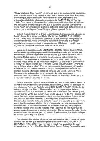 15
“Tinayre la hacía llorar mucho”. Lo cierto es que si las manufacturas producidas
para la venta eran sólidos negocios, algo no funcionaba entre ellos. El mundo
de los ciegos, según el hispano Antonio Buero Vallejo, representó una
millonada en boletería y lo propio ocurrió con LA PATOTA (Daniel Tinayre1960). En el balance, ella no resulta creíble como actriz dramática y lo admite
Por otra parte, todo hace suponeXX que el guionista Eduardo Borrás tenía
doble XXXX personalidad: el que había trabajado para Hugo del Carril no era el
mismo que lo hacía para Daniel Tinayre. ¿O era bipolar? En fin.
Estuvo mucho mejor en la breve secuencia que Fernando Ayala ubicó en la
ficción dentro de la ficción: con Duilio Marzio y en SÁBADO A LA NOCHE,
CINE (1960), pudo ser admirada por Gilda Lousek, Domingo Alzugaray y la
audiencia histórica. Ayala tuvo mucho cuidado en devolverle a la imagen
aquella frescura puramente cinematográfica que él le había conocido cuando
ingresara a LUMITON, durante la filmación de EL VIAJE.
Luego de lo cual rodó BAJO UN MISMO ROSTRO (Daniel Tinayre-1962),
un fracaso tan grande que provocó la histeria del realizador y la humillación
tanto de ella como de la gemela, Silvia Legrand, que volvía a trabajar con su
hermana. Mirtha es aquí la prostituta Inés Després y su hermanita Sor
Elizabeth. El anecdotario de estos negocios en el fuera campo detrás de la
cámara puede leerse en las revistas de la época. Lo que no se le puede negar
a Tinayre es aquel anuncio que le hiciera a Jorge Miguel Couselo: “Ahora me
voy a dedicar a hacer plata”. Esto es, precisamente, lo que consiguió con LA
CIGARRA NO ES UN BICHO (1963), un producto que reunió a uno de los
elencos más importantes de todos los tiempos. Ella volvió a unirse a Ángel
Magaña, encerrados ambos en la habitación del hotel alojamiento y
destrozándose mutuamente con una sobredosis de frustración. Una idea que
sólo pudo habérsele ocurrido a Tinayre.
Pero la suerte de Legrand estaba sellada: en cine representaba el pasado y
se había convertido en una antigüedad. No obstante, y contra los consejos de
sus allegados, Fernando Ayala la utilizó CON GUSTO A RABIA (1965), donde
volvió a trabajar con Alfredo Alcón en el rol de una mujer mayor -le lleva
apenas tres años- que mantiene un affaire con el terrorista. Ella admitió que la
verían “menos Mirtha que nunca”. A tal efecto y para el rol de Ana –casada con
Jorge Barreiro-, aumentó unos kilos y lució amplios deshabillés. El argumento
de Luis Pico Estrada tomó como punto de partida el asalto al Policlínico
Bancario. Es, nadie lo duda, una película de gran presupuesto que se convierte
en un folletín gracias al adulterio de la protagonista y su relación con el joven
desorientado. La novia del susodicho es Marcela López Rey y hay algunos
nombres ilustres en el reparto -Ricardo Trigo-, además de una mujer que se
parece sospechosamente a Mónica Mihanovich. Ella se había esforzado y tenía
esperanzas en la aventura, pero no resultó. Por el contrario, fue destrozada por
la crítica e ignorada por el público.
Decidió no volver al cine, al menos hasta el presente. Hubo proyectos por el
camino. Así, se dice que debió interpretar el rol central de ROSAURA A LAS
DIEZ (Mario Soffici-1958) y que rechazó el papel. “No tengo idea de eso”,
indicó el director. “Yo cité a Elida Gay Palmer, Beatriz Taibo y Susana Campos.

 