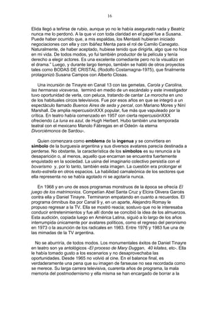 16
Elida llegó a teñirse de rubio, aunque yo no le había asegurado nada y Beatriz
nunca me lo perdonó. A la que vi con toda claridad en el papel fue a Susana.
Puede haber ocurrido que, a mis espaldas, los Mentasti hubieran iniciado
negociaciones con ella y con Ibáñez Menta para el rol de Camilo Canegato.
Naturalmente, de haber aceptado, hubiese tenido que dirigirla, algo que no hice
en mi vida. De todos modos, yo fui también productor de la película y tenía
derecho a elegir actores. Es una excelente comediante pero no la visualizo en
el drama.” Luego, y durante largo tiempo, también se habló de otros proyectos
tales como BODAS DE CRISTAL (Rodolfo Costamagna-1975), que finalmente
protagonizó Susana Campos con Alberto Closas.
Una incursión de Tinayre en Canal 13 con las gemelas, Carola y Carolina,
las hermanas viceversa, terminó en medio de un escándalo y este investigador
tuvo oportunidad de verla, con peluca, tratando de cantar La morocha en uno
de los habituales circos televisivos. Fue por esos años en que se integró a un
espectáculo llamado Buenos Aires de seda y percal, con Mariano Mores y Niní
Marshall. De amplia repercusiónXXX popular, fue más que vapuleado por la
crítica. En teatro había comenzado en 1957 con cierta repercusiónXXX
ofreciendo La luna es azul, de Hugh Herbert. Hubo también una temporada
teatral con el mexicano Manolo Fábregas en el Odeón -la eterna
Divorciémonos de Sardou-.
Quien comenzara como emblema de la ingenua y se convirtiera en
símbolo de la burguesía argentina y sus diversos avatares parecía destinada a
perderse. No obstante, la característica de los símbolos es su renuncia a la
desaparición o, al menos, aquello que encarnan se encuentra fuertemente
enquistado en la sociedad. La usina del imaginario colectivo persistía con el
bovarismo y, por lo tanto, también esta imagen. La cuestión era prolongar el
texto-estrella en otros espacios. La habilidad camaleónica de los sectores que
ella representa no se había agotado ni se agotaría nunca.
En 1968 y en uno de esos programas monstruos de la época se ofrecía El
juego de los matrimonios. Competían Abel Santa Cruz y Elcira Olivera Garcés
contra ella y Daniel Tinayre. Terminaron empatando en cuanto a recuerdos. El
programa ómnibus iba por Canal 9 y, en un aparte, Alejandro Romay le
propuso regresar a la TV. Ella se mostró reacia; sostuvo que no le interesaba
conducir entretenimientos y fue allí donde se concibió la idea de los almuerzos.
Esta audición, copiada luego en América Latina, siguió a lo largo de los años
interrumpida únicamente por avatares políticos, como el regreso del peronismo
en 1973 o la asunción de los radicales en 1983. Entre 1976 y 1983 fue una de
las mimadas de la TV argentina.
No se aburriría, de todos modos. Los monumentales éxitos de Daniel Tinayre
en teatro son ya antológicos -El proceso de Mary Duggan, 40 kilates, etc-. Ella
le había tomado gusto a los escenarios y no desaprovechaba las
oportunidades. Desde 1965 no volvió al cine. En el balance final, es
verdaderamente una pena que su imagen de farseuse no sea recordada como
se merece. Su larga carrera televisiva, cuarenta años de programa, la mala
memoria del postmodernismo y ella misma se han encargado de borrar a la

 