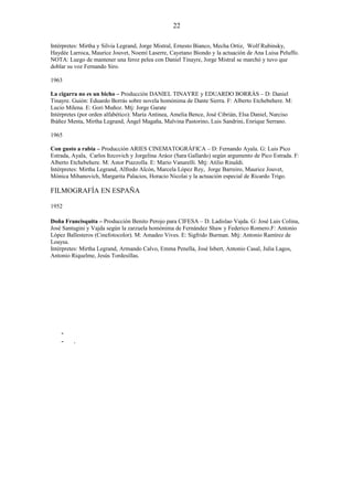 22
Intérpretes: Mirtha y Silvia Legrand, Jorge Mistral, Ernesto Bianco, Mecha Ortiz, Wolf Rubinsky,
Haydée Larroca, Maurice Jouvet, Noemí Laserre, Cayetano Biondo y la actuación de Ana Luisa Peluffo.
NOTA: Luego de mantener una feroz pelea con Daniel Tinayre, Jorge Mistral se marchó y tuvo que
doblar su voz Fernando Siro.
1963
La cigarra no es un bicho – Producción DANIEL TINAYRE y EDUARDO BORRÁS – D: Daniel
Tinayre. Guión: Eduardo Borrás sobre novela homónima de Dante Sierra. F: Alberto Etchebehere. M:
Lucio Milena. E: Gori Muñoz. Mtj: Jorge Garate
Intérpretes (por orden alfabético): María Antinea, Amelia Bence, José Cibrián, Elsa Daniel, Narciso
Ibáñez Menta, Mirtha Legrand, Ángel Magaña, Malvina Pastorino, Luis Sandrini, Enrique Serrano.
1965
Con gusto a rabia – Producción ARIES CINEMATOGRÁFICA – D: Fernando Ayala. G: Luis Pico
Estrada, Ayala, Carlos Itzcovich y Jorgelina Aráoz (Sara Gallardo) según argumento de Pico Estrada. F:
Alberto Etchebehere. M: Astor Piazzolla. E: Mario Vanarelli. Mtj: Atilio Rinaldi.
Intérpretes: Mirtha Legrand, Alfredo Alcón, Marcela López Rey, Jorge Barreiro, Maurice Jouvet,
Mónica Mihanovich, Margarita Palacios, Horacio Nicolai y la actuación especial de Ricardo Trigo.

FILMOGRAFÍA EN ESPAÑA
1952
Doña Francisquita – Producción Benito Perojo para CIFESA – D. Ladislao Vajda. G: José Luis Colina,
José Santugini y Vajda según la zarzuela homónima de Fernández Shaw y Federico Romero.F: Antonio
López Ballesteros (Cinefotocolor). M: Amadeo Vives. E: Sigfrido Burman. Mtj: Antonio Ramírez de
Loaysa.
Intérpretes: Mirtha Legrand, Armando Calvo, Emma Penella, José Isbert, Antonio Casal, Julia Lagos,
Antonio Riquelme, Jesús Tordesillas.

-

.

 