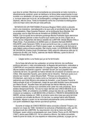 4
que dice la verdad. Mientras el comediante es consciente en todo momento y
absolutamente cerebral, quien se dedique a la farsa debe experimentar lo que
sucede a su alrededor, el caos que genera, como si fuera una víctima inocente
y, aunque sepa que no lo es, se autoengañe y contagie al auditorio. En este
aspecto, ella es única. Tanto la Academia como los Cronistas la distinguieron
como la mejor actriz del año por esta película.
MI NOVIA ES UN FANTASMA (Francisco Mugica-1944) volvió a ubicarla
como una impostora, reemplazando a la que sufre el accidente fatal -la hija de
su empleadora, Olga Casares Pearson, es la tonificante Nury Montsé- No
avanzaba: era la vieja fórmula de Amadori en SOÑAR NO CUESTA
NADA..Con la ayuda de la siempre guaranga Benita Puértolas logra aterrorizar
a Pepe Iglesias gracias a esta mucama que sueña con el cine y logra ver a
varios de los integrantes del elenco estable de LUMITON -desde Mecha Ortiz a
Pepe Arias-. Fue prestada a la SONO para un desatino llamado MARÍA
CELESTE (Julio Saraceni-1945), lo que aumentó sus iras y a esto se añadió la
nada amistosa relación con Pedro López Lagar, su compañero de fórmula en
este folletín sobre el barco perdido. Del mismo modo, LA SEÑORA DE PÉREZ
SE DIVORCIA (Carlos Hugo Christensen-1945) adquirió relevancia sólo por la
presencia de ella y de Thorry, además de Héctor Méndez, quien le dice al
médico la frase del año:
-

Llegás tarde a una fiesta que ya se ha terminado.

Es la frase del año por los subtextos: en primer término, los conflictos
políticos del país o, más concretamente, la llegada del peronismo, colocaban a
LUMITON en una posición delicada. En segundo lugar, las pullas que a estas
alturas estaba recibiendo Legrand –también Duval- por sus papeles iban
subiendo de tono. Su gemela se había retirado de circulación al casarse con un
militar. Ella esperaba hacerlo, pero dentro de la industria. “Siempre quiso a un
director por marido”, indicó Silvana Roth. “Primero se entusiasmó con
Christensen, pero tanto su madre como su hermano la disuadieron. Ya
sabíamos que Zully Moreno era pareja de Amadori, y que Susana Freyre le
había echado el ojo a Christensen, luego de que este también fuera rechazado
por María Duval”. Aquella frase del personaje de Héctor Méndez se iba
haciendo realidad, porque sus comedias eran cada vez más anodinas. Se la
estaba desaprovechando. Tal vez lo mejor del lote sea CINCO BESOS (Luis
Saslavsky-1946), en préstamo a la SONO, porque las dos de Luis Mottura no
rindieron en boletería: ni UN BESO EN LA NUCA ni TREINTA SEGUNDOS DE
AMOR, ambas rodadas en 1946, le sirvieron para otra cosa que para terminar
su contrato con el sello de Munro. En las tres, su pareja había sido Roberto
Escalada, alguien a quien no se recordará precisamente como comediante y
con quien estableció algo menos que tenue química.
Durante el rodaje de CINCO BESOS había conocido a Daniel Tinayre y se
casaron en mayo de 1946. Vendieron la exclusiva a Radiolandia y ella, por fin,
se desvinculó de LUMITON. Su resurrección vino de la mano de Carlos
Schlieper, quien volvió a emparejarla con Juan Carlos Thorry en EL RETRATO
(1947), ahora para EMELCO. Ya no volvería a Munro. Se había convertido,
nadie lo pone en duda, en una experta en relaciones públicas, a juzgar por su

 
