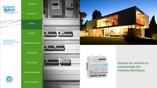 PARAMÉTRAGE
D’INFRASTRUCTURE
ÉLECTRIQUE
Gestion de switches et
paramétrage des
modules électriques
RÉSUMÉ
CONTEXTE
FOCUS
ENJEU
ACTION DE L’OBJET
ÉVOLUTIONS
AUTRES MARCHÉS
AVANTAGES
DO IT YOURSELF
ÉVOLUTIONS
RÉSUMÉ
CONTEXTE
FOCUS
ENJEU
ACTION DE L’OBJET
AVANTAGES
AUTRES MARCHÉS
DO IT YOURSELF
 