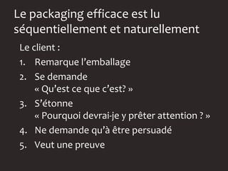 Le packaging efficace est lu
séquentiellement et naturellement
 Le client :
 1. Remarque l’emballage
 2. Se demande
     « Qu’est ce que c’est? »
 3. S’étonne
     « Pourquoi devrai-je y prêter attention ? »
 4. Ne demande qu’à être persuadé
 5. Veut une preuve
 