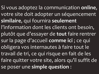 Si vous adoptez la communication online,
votre site doit adopter un séquencement
similaire, qui fournira seulement
l’information dont les clients ont besoin,
plutôt que d’essayer de tout faire rentrer
sur la page d’accueil comme ici ; ce qui
obligera vos internautes à faire tout le
travail de tri, ce qui risque en fait de les
faire quitter votre site, alors qu’il suffit de
se poser une simple question :
 