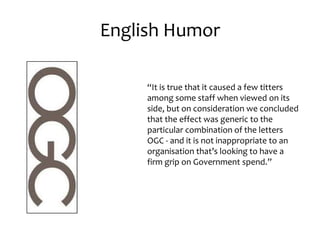 English Humor

     “It is true that it caused a few titters
     among some staff when viewed on its
     side, but on consideration we concluded
     that the effect was generic to the
     particular combination of the letters
     OGC - and it is not inappropriate to an
     organisation that’s looking to have a
     firm grip on Government spend.”
 