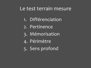 Le test terrain mesure
 1.   Différenciation
 2.   Pertinence
 3.   Mémorisation
 4.   Périmètre
 5.   Sens profond
 