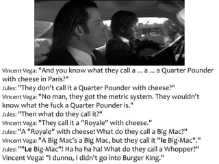 Vincent Vega: "And you know what they call a ... a ... a Quarter Pounder
with cheese in Paris?"
Jules: "They don't call it a Quarter Pounder with cheese?"
Vincent Vega: "No man, they got the metric system. They wouldn't
know what the fuck a Quarter Pounder is."
Jules: "Then what do they call it?"
Vincent Vega: "They call it a "Royale" with cheese."
Jules: "A "Royale" with cheese! What do they call a Big Mac?"
Vincent Vega: "A Big Mac's a Big Mac, but they call it "le Big-Mac"."
Jules: ""Le Big-Mac"! Ha ha ha ha! What do they call a Whopper?"
Vincent Vega: "I dunno, I didn't go into Burger King."
 