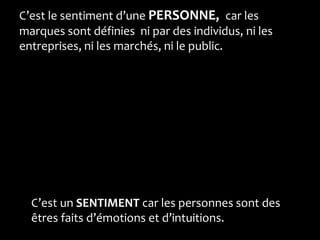 C’est le sentiment d’une PERSONNE, car les
marques sont définies ni par des individus, ni les
entreprises, ni les marchés, ni le public.




  C’est un SENTIMENT car les personnes sont des
  êtres faits d’émotions et d’intuitions.
 