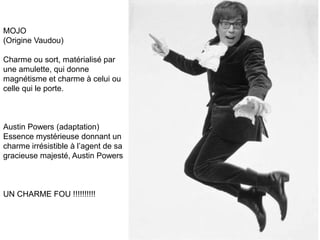 MOJO
(Origine Vaudou)

Charme ou sort, matérialisé par
une amulette, qui donne
magnétisme et charme à celui ou
celle qui le porte.



Austin Powers (adaptation)
Essence mystérieuse donnant un
charme irrésistible à l’agent de sa
gracieuse majesté, Austin Powers



UN CHARME FOU !!!!!!!!!!
 