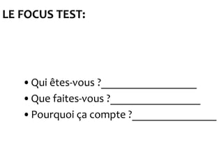 LE FOCUS TEST:




   •Qui êtes-vous ?_________________
   •Que faites-vous ?________________
   •Pourquoi ça compte ?_______________
 