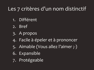 Les 7 critères d’un nom distinctif
  1.   Différent
  2.   Bref
  3.   A propos
  4.   Facile à épeler et à prononcer
  5.   Aimable (Vous allez l’aimer ;-)
  6.   Expansible
  7.   Protégeable
 