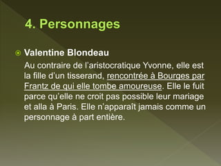  Valentine Blondeau
Au contraire de l’aristocratique Yvonne, elle est
la fille d’un tisserand, rencontrée à Bourges par
Frantz de qui elle tombe amoureuse. Elle le fuit
parce qu’elle ne croit pas possible leur mariage
et alla à Paris. Elle n’apparaît jamais comme un
personnage à part entière.
 