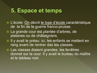  L’école: On décrit le type d’école caractéristique
de la fin de la guerre franco-prusse.
 La grande cour est plantée d’arbres, de
platanes ou de châtaigniers.
 Il y avait le préau: ici, les enfants se mettent en
rang avant de rentrer das les classes.
 Las classes étaient grandes, les fenêtres
donnet sur la cour. Il y avait le bureau du maître
et le tableau noir.
 