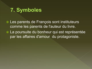  Les parents de François sont instituteurs
comme les parents de l'auteur du livre.
 La poursuite du bonheur qui est représentée
par les affaires d'amour du protagoniste.
 
