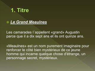  Le Grand Meaulnes
Les camarades l´appellent «grand» Augustin
parce que il a dix sept ans et ils ont quinze ans.
«Meaulnes» est un nom purement imaginaire pour
renforcer le côté bien mystérieux de ce jeune
homme qui incarne quelque chose d'étrange, un
personnage secret, mystérieux.
 