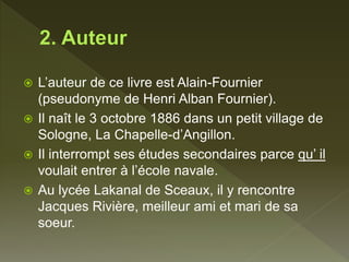 L’auteur de ce livre est Alain-Fournier
(pseudonyme de Henri Alban Fournier).
 Il naît le 3 octobre 1886 dans un petit village de
Sologne, La Chapelle-d’Angillon.
 Il interrompt ses études secondaires parce qu’ il
voulait entrer à l’école navale.
 Au lycée Lakanal de Sceaux, il y rencontre
Jacques Rivière, meilleur ami et mari de sa
soeur.
 