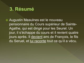  Augustin Meaulnes est le nouveau
pensionnaire du Cours supérieur de Sainte-
Agathe, qui est dirigé pour les Seurel. Un
jour, il s’échappe du cours et il revient quatre
jours après. Il devient ami de François, le fils
du Seruel, et lui raconte tout ce qu’il a vécu.
 