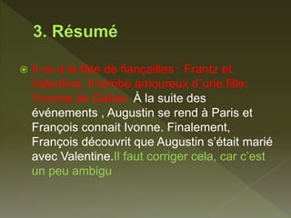  Il va à la fête de fiançailles : Frantz et
Valentine. Il tombe amoureux d´une fille:
Yvonne de Galais. À la suite des
événements , Augustin se rend à Paris et
François connait Ivonne. Finalement,
François découvrit que Augustin s’était marié
avec Valentine.Il faut corriger cela, car c’est
un peu ambigu
 