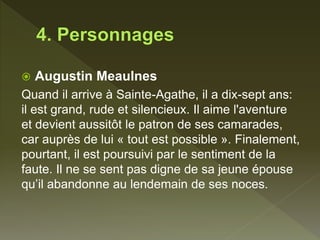  Augustin Meaulnes
Quand il arrive à Sainte-Agathe, il a dix-sept ans:
il est grand, rude et silencieux. Il aime l'aventure
et devient aussitôt le patron de ses camarades,
car auprès de lui « tout est possible ». Finalement,
pourtant, il est poursuivi par le sentiment de la
faute. Il ne se sent pas digne de sa jeune épouse
qu’il abandonne au lendemain de ses noces.
 