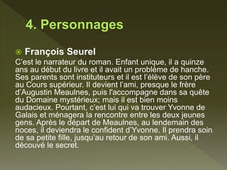  François Seurel
C’est le narrateur du roman. Enfant unique, il a quinze
ans au début du livre et il avait un problème de hanche.
Ses parents sont instituteurs et il est l’élève de son père
au Cours supérieur. Il devient l’ami, presque le frère
d’Augustin Meaulnes, puis l'accompagne dans sa quête
du Domaine mystérieux; mais il est bien moins
audacieux. Pourtant, c’est lui qui va trouver Yvonne de
Galais et ménagera la rencontre entre les deux jeunes
gens. Après le départ de Meaulnes, au lendemain des
noces, il deviendra le confident d’Yvonne. Il prendra soin
de sa petite fille, jusqu’au retour de son ami. Aussi, il
découvé le secret.
 