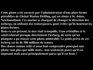 Cette photo a été envoyée par l'administrateur d'une plate-forme pétrolifère de Global Marine Drilling, qui est située à St. Johns, Newfoundland. Ces marins se chargent de changer la direction des icebergs, en utilisant des remorqueurs, pour éviter qu'ils heurtent les plates-formes.  Dans ce cas présent, la mer était tranquille, l'eau cristalline et le soleil éclairait presque directement l'iceberg, de sorte qu'un plongeur a pu réussir cette photo admirable. Le poids prévu de cet iceberg est de de 300 millions de tonnes.  Des choses comme celle-ci nous font comprendre pourquoi une photo vaut plus que mille mots... non seulement parce qu'il est imposant mais aussi principalement parce qu’il est beau !   