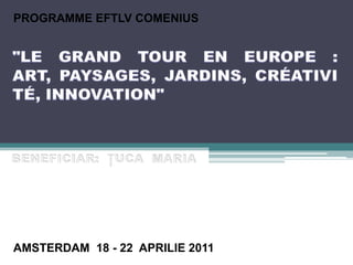 PROGRAMME EFTLV COMENIUS "LE GRAND TOUR EN EUROPE : ART, PAYSAGES, JARDINS, CRÉATIVITÉ, INNOVATION" BENEFICIAR:  ŢUCA  MARIA AMSTERDAM  18 - 22  APRILIE 2011 