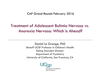 Treatment of Adolescent Bulimia Nervosa vs.
Anorexia Nervosa: Which is Ahead?
Daniel Le Grange, PhD
Benioff UCSF Professor in Children’s Health
Eating Disorders Director
Department of Psychiatry
University of California, San Francisco, CA
CAP Grand Rounds February 2016
 