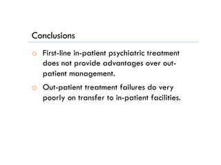 Conclusions
o  First-line in-patient psychiatric treatment
does not provide advantages over out-
patient management.
o  Out-patient treatment failures do very
poorly on transfer to in-patient facilities.
 
