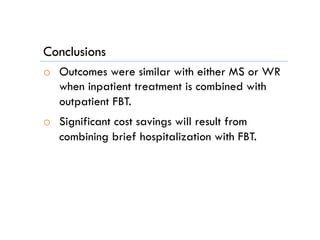 Conclusions
o  Outcomes were similar with either MS or WR
when inpatient treatment is combined with
outpatient FBT.
o  Significant cost savings will result from
combining brief hospitalization with FBT.
 
