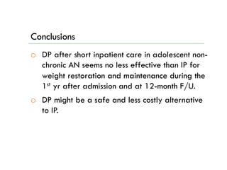 Conclusions
o  DP after short inpatient care in adolescent non-
chronic AN seems no less effective than IP for
weight restoration and maintenance during the
1st yr after admission and at 12-month F/U.
o  DP might be a safe and less costly alternative
to IP.
 