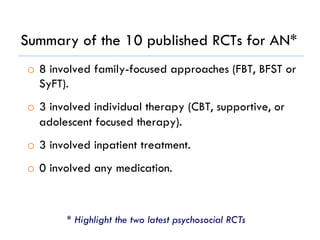 Summary of the 10 published RCTs for AN*
o  8 involved family-focused approaches (FBT, BFST or
SyFT).
o  3 involved individual therapy (CBT, supportive, or
adolescent focused therapy).
o  3 involved inpatient treatment.
o  0 involved any medication.
* Highlight the two latest psychosocial RCTs
 