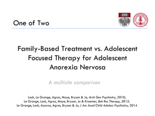 Family-Based Treatment vs. Adolescent
Focused Therapy for Adolescent
Anorexia Nervosa
A multisite comparison
Lock, Le Grange, Agras, Moye, Bryson & Jo, Arch Gen Psychiatry, 2010;
Le Grange, Lock, Agras, Moye, Bryson, Jo & Kraemer, Beh Res Therapy, 2012;
Le Grange, Lock, Accurso, Agras, Bryson & Jo, J Am Acad Child Adolesc Psychiatry, 2014
One of Two
 