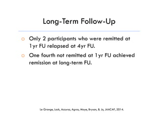 o  Only 2 participants who were remitted at
1yr FU relapsed at 4yr FU.
o  One fourth not remitted at 1yr FU achieved
remission at long-term FU.
Long-Term Follow-Up
Le Grange, Lock, Accurso, Agras, Moye, Bryson, & Jo, JAACAP, 2014.
 