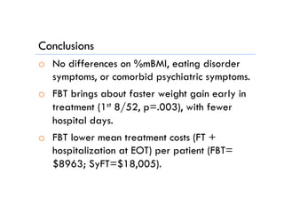 Conclusions
o  No differences on %mBMI, eating disorder
symptoms, or comorbid psychiatric symptoms.
o  FBT brings about faster weight gain early in
treatment (1st 8/52, p=.003), with fewer
hospital days.
o  FBT lower mean treatment costs (FT +
hospitalization at EOT) per patient (FBT=
$8963; SyFT=$18,005).
 