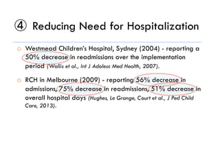④  Reducing Need for Hospitalization
o  Westmead Children’s Hospital, Sydney (2004) - reporting a
50% decrease in readmissions over the implementation
period (Wallis et al., Int J Adolesc Med Health, 2007).
o  RCH in Melbourne (2009) - reporting 56% decrease in
admissions, 75% decrease in readmissions, 51% decrease in
overall hospital days (Hughes, Le Grange, Court et al., J Ped Child
Care, 2013).
 