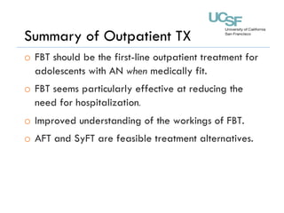 Summary of Outpatient TX
o  FBT should be the first-line outpatient treatment for
adolescents with AN when medically fit.
o  FBT seems particularly effective at reducing the
need for hospitalization.
o  Improved understanding of the workings of FBT.
o  AFT and SyFT are feasible treatment alternatives.
 