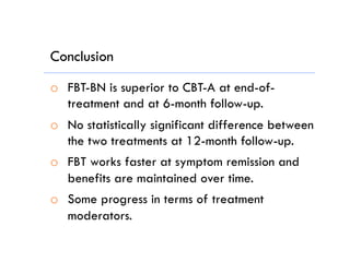 Conclusion
o  FBT-BN is superior to CBT-A at end-of-
treatment and at 6-month follow-up.
o  No statistically significant difference between
the two treatments at 12-month follow-up.
o  FBT works faster at symptom remission and
benefits are maintained over time.
o  Some progress in terms of treatment
moderators.
 