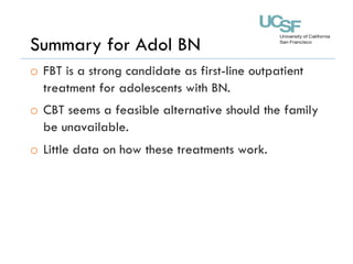 Summary for Adol BN
o  FBT is a strong candidate as first-line outpatient
treatment for adolescents with BN.
o  CBT seems a feasible alternative should the family
be unavailable.
o  Little data on how these treatments work.
 