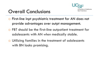 Overall Conclusions
o  First-line inpt psychiatric treatment for AN does not
provide advantages over outpt management.
o  FBT should be the first-line outpatient treatment for
adolescents with AN when medically stable.
o  Utilizing families in the treatment of adolescents
with BN looks promising.
 