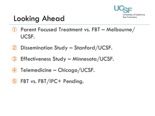 ①  Parent Focused Treatment vs. FBT – Melbourne/
UCSF.
②  Dissemination Study – Stanford/UCSF.
③  Effectiveness Study – Minnesota/UCSF.
④  Telemedicine – Chicago/UCSF.
⑤  FBT vs. FBT/IPC+ Pending.
Looking Ahead
 