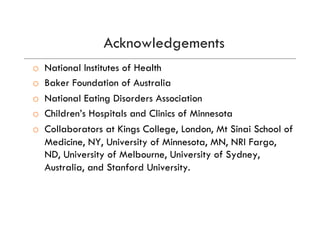 Acknowledgements
o  National Institutes of Health
o  Baker Foundation of Australia
o  National Eating Disorders Association
o  Children’s Hospitals and Clinics of Minnesota
o  Collaborators at Kings College, London, Mt Sinai School of
Medicine, NY, University of Minnesota, MN, NRI Fargo,
ND, University of Melbourne, University of Sydney,
Australia, and Stanford University.
 