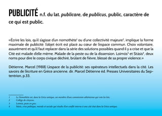 PUBLICITÉ n.f. du lat. publicare, de publicus, public, caractère de 
ce qui est public. 
«Écrire les lois, qu’il s’agisse d’un nomothète1 ou d’une collectivité majeure2, implique la forme 
maximale de publicité: l’objet écrit est placé au coeur de l’espace commun. Choix volontaire, 
assurément et qu’il faut replacer dans la série des solutions possibles quand il y a crise et que la 
Cité est malade d’elle même. Malade de la peste ou de la dissension. Loimós3 et Stásis4, deux 
noms pour dire le corps civique déchiré, brûlant de fièvre, blessé de sa propre violence.» 
Détienne, Marcel (1988) L’espace de la publicité: ses opérateurs intellectuels dans la cité. Les 
savoirs de l’écriture en Grèce ancienne. dir. Marcel Détienne éd. Presses Universitaires du Sep-tentrion, 
p.33. 
1 Le Nomothète est, dans la Grèce antique, un membre d’une commission athénienne qui vote les lois. 
2 Collège de citoyens. 
3 Loimós, peste en grec. 
4 Stásis, crise politique, morale et sociale qui résulte d’un conflit interne à une cité-état dans la Grèce antique. 
 
