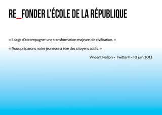 RE_FONDER L’ÉCOLE DE LA RÉPUBLIQUE 
« Il s’agit d’accompagner une transformation majeure, de civilisation. » 
« Nous préparons notre jeunesse à être des citoyens actifs. » 
Vincent Peillon - Twitter© - 10 juin 2013 
 