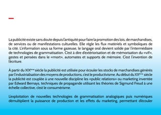 _ 
La publicité existe sans doute depuis l’antiquité pour faire la promotion des lois, de marchandises, 
de services ou de manifestations culturelles. Elle règle les flux matériels et symboliques de 
la cité. L’information sous sa forme gazeuse, le langage oral devient solide par l’intermédiaire 
de technologies de grammatisation. C’est à dire d’extériorisation et de mémorisation du «vif», 
gestes et pensées dans le «mort», automates et supports de mémoire. C’est l’invention de 
l’écriture. 
À partir du XIXème siécle la publicité est utilisée pour écouler les stocks de marchandises générés 
par l’industrialisation des moyens de productions, c’est le productivisme. Au début du XXème siècle 
la publicité est couplée à une nouvelle discipline les «public relations» ou marketing inventée 
par Edward Bernays, techniques de propagande utilisant les théories de Sigmund Freud à une 
échelle collective, c’est le consumérisme. 
L’exploitation de nouvelles technologies de grammatisation analogiques puis numériques 
démultiplient la puissance de production et les effets du marketing, permettant d’écouler 
 