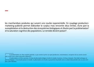 _ 
les marchandises produites qui suivent une courbe exponentielle. Ce couplage production-marketing- 
publicité permet d’absorber le surplus mais rencontre deux limites, d’une part la 
surexploitation et la destruction des écosystèmes biologiques et d’autre part la prolétarisation5 
et la saturation cognitive des populations. Le remède devient poison6. 
5 La prolétarisation est, d’une manière générale, ce qui consiste à priver un sujet (producteur, consommateur, concepteur) de ses savoirs (savoir-faire, 
savoir-vivre, savoir concevoir et théoriser). 
6 Cf. pharmakon, en Grèce ancienne, le terme de pharmakon désigne à la fois le remède, le poison, et le bouc-émissaire. Tout objet technique est 
pharmacologique : il est à la fois poison et remède. Le pharmakon est à la fois ce qui permet de prendre soin et ce dont il faut prendre soin, au sens où il 
faut y faire attention. 
 