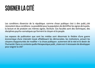 SOIGNER LA CITÉ 
Les conditions d’exercice de la république, comme chose publique c’est à dire publi_cité 
nécessitent deux conditions. La possibilité pour la population de déchiffrer les signes de la polis, 
la lecture et de produire ces mêmes signes, l’écriture. Ces facultés sont des techniques, des 
disciplines psycho-somatiques qui forment le citoyen et le peuple. 
Les espaces de publication que sont les médias sont désormais le théâtre d’une guerre 
économique d’une intensité inouïe affaiblissant les démocraties, les institutions, privant les 
citoyens d’opportunités de modifier « la chose publique», autrement dit le réel et le destin de 
l’humanité. Dans ce contexte quelle thérapeutique publi_citaire est-il nécessaire de développer 
pour soigner la cité? 
 